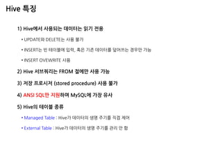 Hive 특징 
1) Hive에서 사용되는 데이터는 읽기 전용 
•UPDATE와 DELETE는 사용 불가 
•INSERT는 빈 테이블에 입력, 혹은 기존 데이터를 덮어쓰는 경우만 가능 
•INSERT OVEWRITE 사용 2) Hive 서브쿼리는 FROM 절에만 사용 가능 3) 저장 프로시저 (stored procedure) 사용 불가 4) ANSI SQL만 지원하며 MySQL에 가장 유사 5) Hive의 테이블 종류 
•Managed Table : Hive가 데이터의 생명 주기를 직접 제어 
•External Table : Hive가 데이터의 생명 주기를 관리 안 함  