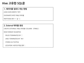Hive 고유한 SQL문 
1. 데이터를 업로드 하는 방법 LOAD DATA INPATH '위치' OVERWRITE INTO TABLE 테이블 PARTITION( 변수 = ' 값 ' ); 
2. External 테이블 생성 
CREATE EXTERNAL TABLE 테이블( COLUMN STRING ) 
ROW FORMAT DELIMITED 
FIELDS TERMINATED BY ',' 
LINES TERMINATED BY 'n' 
STORED AS TEXTFILE 
LOCATION 'HDFS의 파일 경로' ;  