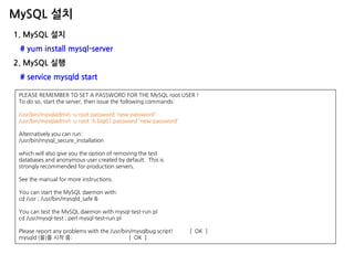 MySQL 설치 
1. MySQL 설치 
# yum install mysql-server 
2. MySQL 실행 
# service mysqld start 
PLEASE REMEMBER TO SET A PASSWORD FOR THE MySQL root USER ! To do so, start the server, then issue the following commands: /usr/bin/mysqladmin -u root password 'new-password' /usr/bin/mysqladmin -u root -h big01 password 'new-password' Alternatively you can run: /usr/bin/mysql_secure_installation which will also give you the option of removing the test databases and anonymous user created by default. This is strongly recommended for production servers. See the manual for more instructions. You can start the MySQL daemon with: cd /usr ; /usr/bin/mysqld_safe & You can test the MySQL daemon with mysql-test-run.pl cd /usr/mysql-test ; perl mysql-test-run.pl Please report any problems with the /usr/bin/mysqlbug script! [ OK ] mysqld (을)를 시작 중: [ OK ]  
