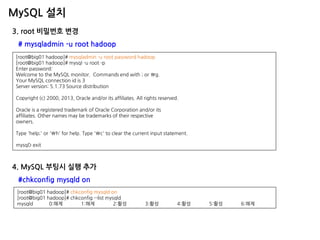MySQL 설치 
3. root 비밀번호 변경 # mysqladmin -u root hadoop 
[root@big01 hadoop]# mysqladmin -u root password hadoop [root@big01 hadoop]# mysql -u root -p Enter password: Welcome to the MySQL monitor. Commands end with ; or g. Your MySQL connection id is 3 Server version: 5.1.73 Source distribution Copyright (c) 2000, 2013, Oracle and/or its affiliates. All rights reserved. Oracle is a registered trademark of Oracle Corporation and/or its affiliates. Other names may be trademarks of their respective owners. Type 'help;' or 'h' for help. Type 'c' to clear the current input statement. mysql> exit 
4. MySQL 부팅시 실행 추가 #chkconfig mysqld on 
[root@big01 hadoop]# chkconfig mysqld on 
[root@big01 hadoop]# chkconfig --list mysqld 
mysqld 0:해제 1:해제 2:활성 3:활성 4:활성 5:활성 6:해제  