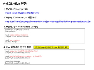 MySQL-Hive 연동 
1. MySQL Connector 설치 
# yum install mysql-connector-java 
2. MySQL Connector .jar 파일 복사 
# cp /usr/share/java/mysql-connector-java.jar ~hadoop/hive/lib/mysql-connector-java.jar 
[root@big01 java]# mysql -u root -p Enter password: mysql> create database metastore; Query OK, 1 row affected (0.00 sec) mysql> use metastore; Database changed 
4. Hive 유저 추가 및 권한 할당 
mysql> create user 'hive'@'%' identified by 'hive'; Query OK, 0 rows affected (0.00 sec) mysql> grant all privileges on metastore.* to 'hive'@'%'; Query OK, 0 rows affected (0.00 sec) mysql> flush privileges; Query OK, 0 rows affected (0.00 sec) 
귀찮으니 hive 유저의 비번도 hive, 모든 권한 할당 
3. MySQL 접속 후 metastore DB 생성  