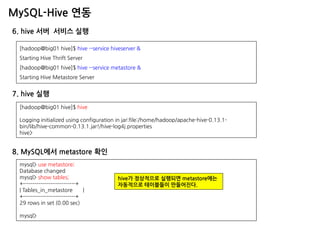 MySQL-Hive 연동 
6. hive 서버 서비스 실행 
[hadoop@big01 hive]$ hive --service hiveserver & Starting Hive Thrift Server [hadoop@big01 hive]$ hive --service metastore & Starting Hive Metastore Server 
7. hive 실행 
[hadoop@big01 hive]$ hive Logging initialized using configuration in jar:file:/home/hadoop/apache-hive-0.13.1- bin/lib/hive-common-0.13.1.jar!/hive-log4j.properties hive> 
mysql> use metastore; 
Database changed 
mysql> show tables; 
+---------------------------+ 
| Tables_in_metastore | 
+---------------------------+ 
29 rows in set (0.00 sec) 
mysql> 
8. MySQL에서 metastore 확인 
hive가 정상적으로 실행되면 metastore에는 
자동적으로 테이블들이 만들어진다.  