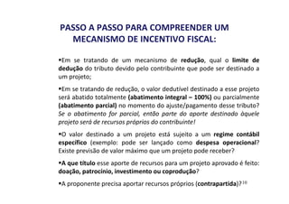 PASSO A PASSO PARA COMPREENDER UM 
MECANISMO DE INCENTIVO FISCAL: 
Em se tratando de um mecanismo de redução, qual o limite de 
dedução do tributo devido pelo contribuinte que pode ser destinado a 
um projeto; 
Em se tratando de redução, o valor dedutível destinado a esse projeto 
será abatido totalmente (abatimento integral – 100%) ou parcialmente 
(abatimento parcial) no momento do ajuste/pagamento desse tributo? 
Se o abatimento for parcial, então parte do aporte destinado àquele 
projeto será de recursos próprios do contribuinte! 
O valor destinado a um projeto está sujeito a um regime contábil 
específico (exemplo: pode ser lançado como despesa operacional? 
Existe previsão de valor máximo que um projeto pode receber? 
A que título esse aporte de recursos para um projeto aprovado é feito: 
doação, patrocínio, investimento ou coprodução? 
A proponente precisa aportar recursos próprios (contrapartida)? 
10 
 