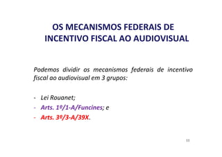 OS MECANISMOS FEDERAIS DE 
INCENTIVO FISCAL AO AUDIOVISUAL 
Podemos dividir os mecanismos federais de incentivo 
fiscal ao audiovisual em 3 grupos: 
- Lei Rouanet; 
- Arts. 1º/1-A/Funcines; e 
- Arts. 3º/3-A/39X. 
11 
 