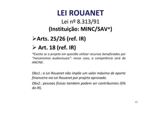 LEI ROUANET 
Lei nº 8.313/91 
(Instituição: MINC/SAV*) 
Arts. 25/26 (ref. IR) 
 Art. 18 (ref. IR) 
*Exceto se o projeto em questão utilizar recursos beneficiados por 
“mecanismos audiovisuais”: nesse caso, a competência será da 
ANCINE. 
Obs1.: a Lei Rouanet não impõe um valor máximo de aporte 
financeiro via Lei Rouanet por projeto aprovado. 
Obs2.: pessoas físicas também podem ser contribuintes (6% 
do IR). 
12 
 