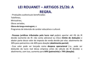 LEI ROUANET – ARTIGOS 25/26: A 
REGRA. 
- Produções audiovisuais beneficiadas: 
Telefilmes; 
Minisséries; 
Obras seriadas; 
Obras de longa-metragem; e 
Programas de televisão de caráter educativo e cultural. 
- Pessoas jurídicas tributadas pelo lucro real podem aportar até 4% do IR 
devido (somente do IR: não conta adicional ou CSLL) (limite de dedução) e 
abater parte desse valor do imposto de renda devido por elas: abatimento de 
30% para patrocínio e de 40% para doação (abatimento parcial). 
- Esse valor pode ser lançado como despesa operacional (i.e., pode ser 
deduzido do lucro real dessa empresa antes do cálculo do IR devido): o 
abatimento, com isso, aumenta para 64% (patrocínio) e 74% (doação). 
13 
 