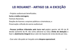 LEI ROUANET - ARTIGO 18: A EXCEÇÃO 
- Projetos audiovisuais beneficiados: 
Curta e média-metragem; 
Festivais Nacionais; 
Doações de Acervos a arquivos públicos e cinematecas; e 
Preservação e difusão de acervo audiovisual. 
- Pessoas jurídicas tributadas pelo lucro real podem aportar até 4% do IR 
devido (somente do IR: não conta adicional ou CSLL) (limite de dedução) e 
fazer o abatimento integral desse valor do imposto de renda devido por elas; 
- Esse valor não pode ser lançado como despesa operacional. 
14 
 