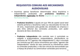 REQUISISTOS COMUNS AOS MECANISMOS 
AUDIOVISUAIS 
• Incentivos apenas beneficiam determinadas obras brasileiras e 
independentes produzidas por produtoras brasileiras e 
independentes registradas na Ancine (registro de agente: Instrução 
Normativa 91/10). 
– Produtora brasileira é aquela em que 70% do capital social total 
votante pertence a brasileiros natos ou naturalizados há mais de 
10 anos, responsáveis pela gestão das atividades da empresa e 
pela linha editorial dos conteúdos produzidos, com poder 
decisório de fato e de direito; e 
+ 
– Produtora independente não controla nem é controlada ou 
coligada a programadoras, empacotadoras, distribuidoras ou 
emissoras de TV (“agentes não independentes”); não é vinculada 
por contrato que dê a sócios minoritários que sejam “agentes não 
independentes” direito de veto comercial ou interferência sobre 
os conteúdos produzidos; e não tem vínculo de exclusividade que 
a impeça de produzir ou comercializar conteúdos para terceiros. 
16 
 