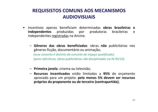 REQUISISTOS COMUNS AOS MECANISMOS 
AUDIOVISUAIS 
• Incentivos apenas beneficiam determinadas obras brasileiras e 
independentes produzidas por produtoras brasileiras e 
independentes registradas na Ancine. 
– Gêneros das obras beneficiadas: obras não publicitárias nos 
gêneros ficção, documentário ou animação; 
(esse conceito é distinto do conceito de espaço qualificado) 
(para referência, obras publicitárias são disciplinadas na IN 95/10) 
– Primeira janela: cinema ou televisão; 
– Recursos incentivados estão limitados a 95% do orçamento 
aprovado para um projeto: pelo menos 5% devem ser recursos 
próprios da proponente ou de terceiro (contrapartida); 
17 
 
