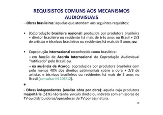 REQUISISTOS COMUNS AOS MECANISMOS 
AUDIOVISUAIS 
– Obras brasileiras: aquelas que atendam aos seguintes requisitos: 
• (Co)produção brasileira nacional: produzida por produtora brasileira 
+ diretor brasileiro ou residente há mais de três anos no Brasil + 2/3 
de artistas e técnicos brasileiros ou residentes há mais de 5 anos; ou 
• Coprodução internacional reconhecida como brasileira: 
– em função de Acordo Internacional de Coprodução Audiovisual 
“ratificado” pelo Brasil; ou 
– na ausência de Acordo, coproduzida por produtora brasileira com 
pelo menos 40% dos direitos patrimoniais sobre a obra + 2/3 de 
artistas e técnicos brasileiros ou residentes há mais de 3 anos no 
Brasil (consultar IN 106/12). 
+ 
- Obras independentes (análise obra por obra): aquela cuja produtora 
majoritária (51%) não tenha vínculo direto ou indireto com emissoras de 
TV ou distribuidoras/operadoras de TV por assinatura. 
18 
 