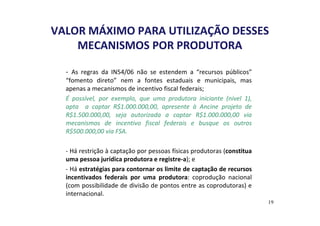 VALOR MÁXIMO PARA UTILIZAÇÃO DESSES 
MECANISMOS POR PRODUTORA 
- As regras da IN54/06 não se estendem a “recursos públicos” 
“fomento direto” nem a fontes estaduais e municipais, mas 
apenas a mecanismos de incentivo fiscal federais; 
É possível, por exemplo, que uma produtora iniciante (nível 1), 
apta a captar R$1.000.000,00, apresente à Ancine projeto de 
R$1.500.000,00, seja autorizada a captar R$1.000.000,00 via 
mecanismos de incentivo fiscal federais e busque os outros 
R$500.000,00 via FSA. 
- Há restrição à captação por pessoas físicas produtoras (constitua 
uma pessoa jurídica produtora e registre-a); e 
- Há estratégias para contornar os limite de captação de recursos 
incentivados federais por uma produtora: coprodução nacional 
(com possibilidade de divisão de pontos entre as coprodutoras) e 
internacional. 
19 
 