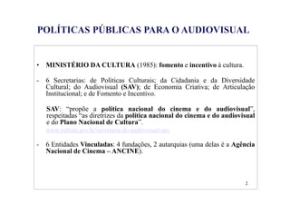 P 
POLÍTICAS PÚBLICAS PARA O AUDIOVISUAL 
LICA AUDIOVISUAL 
• MINISTÉRIO DA CULTURA (1985): fomento e incentivo à cultura. 
- 6 Secretarias: de Políticas Culturais; da Cidadania e da Diversidade 
Cultural; do Audiovisual (SAV); de Economia Criativa; de Articulação 
Institucional; e de Fomento e Incentivo. 
SAV: “propõe a política nacional do cinema e do audiovisual”, 
respeitadas “as diretrizes da política nacional do cinema e do audiovisual 
e do Plano Nacional de Cultura”. 
www.cultura.gov.br/secretaria-do-audiovisual-sav 
- 6 Entidades Vinculadas: 4 fundações, 2 autarquias (uma delas é a Agência 
Nacional de Cinema – ANCINE). 
2 
 