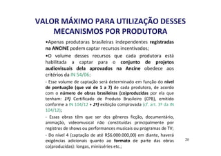 VALOR MÁXIMO PARA UTILIZAÇÃO DESSES 
MECANISMOS POR PRODUTORA 
•Apenas produtoras brasileiras independentes registradas 
na ANCINE podem captar recursos incentivados; 
•O volume desses recursos que cada produtora está 
habilitada a captar para o conjunto de projetos 
audiovisuais dela aprovados na Ancine obedece aos 
critérios da IN 54/06: 
- Esse volume de captação será determinado em função do nível 
de pontuação (que vai de 1 a 7) de cada produtora, de acordo 
com o número de obras brasileiras (co)produzidas por ela que 
tenham: 1º) Certificado de Produto Brasileiro (CPB), emitido 
conforme a IN 104/12 + 2º) exibição comprovada (cf. art. 3º da IN 
104/12); 
- Essas obras têm que ser dos gêneros ficção, documentário, 
animação, videomusical não constituídas principalmente por 
registros de shows ou performances musicais ou programas de TV; 
- Do nível 4 (captação de até R$6.000.000,00) em diante, haverá 
exigências adicionais quanto ao formato de parte das obras 
co(produzidas): longas, minisséries etc.; 
20 
 