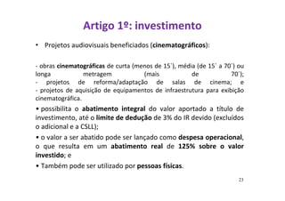 Artigo 1º: investimento 
• Projetos audiovisuais beneficiados (cinematográficos): 
- obras cinematográficas de curta (menos de 15`), média (de 15` a 70`) ou 
longa metragem (mais de 70`); 
- projetos de reforma/adaptação de salas de cinema; e 
- projetos de aquisição de equipamentos de infraestrutura para exibição 
cinematográfica. 
• possibilita o abatimento integral do valor aportado a título de 
investimento, até o limite de dedução de 3% do IR devido (excluídos 
o adicional e a CSLL); 
• o valor a ser abatido pode ser lançado como despesa operacional, 
o que resulta em um abatimento real de 125% sobre o valor 
investido; e 
• Também pode ser utilizado por pessoas físicas. 
23 
 