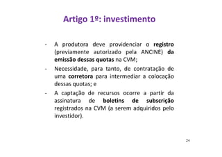 Artigo 1º: investimento 
- A produtora deve providenciar o registro 
(previamente autorizado pela ANCINE) da 
emissão dessas quotas na CVM; 
- Necessidade, para tanto, de contratação de 
uma corretora para intermediar a colocação 
dessas quotas; e 
- A captação de recursos ocorre a partir da 
assinatura de boletins de subscrição 
registrados na CVM (a serem adquiridos pelo 
investidor). 
24 
 