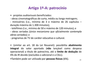 Artigo 1º-A: patrocínio 
• projetos audiovisuais beneficiados: 
- obras cinematográficas de curta, média ou longa metragem; 
- minisséries (i.e., mínimo de 3 e máximo de 26 capítulos – 
duração máxima de 1.300 minutos); 
- telefilmes (i.e., mínimo de 50 e máximo de 120 minutos); e 
- obras seriadas (único mecanismo que oficialmente contempla 
obras seriadas); e 
- programas de TV de caráter educativo e cultural. 
• (similar ao art. 18 da Lei Rouanet): possibilita abatimento 
integral do valor aportado (não lançável como despesa 
operacional) a título de patrocínio, até o limite de dedução de 
4% do IR devido (excluídos o adicional e a CSLL). 
•Também pode ser utilizado por pessoas físicas (6%). 25 
 