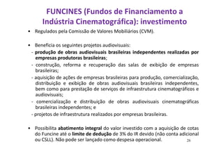 FUNCINES (Fundos de Financiamento a 
Indústria Cinematográfica): investimento 
• Regulados pela Comissão de Valores Mobiliários (CVM). 
• Beneficia os seguintes projetos audiovisuais: 
- produção de obras audiovisuais brasileiras independentes realizadas por 
empresas produtoras brasileiras; 
- construção, reforma e recuperação das salas de exibição de empresas 
brasileiras; 
- aquisição de ações de empresas brasileiras para produção, comercialização, 
distribuição e exibição de obras audiovisuais brasileiras independentes, 
bem como para prestação de serviços de infraestrutura cinematográficos e 
audiovisuais; 
- comercialização e distribuição de obras audiovisuais cinematográficas 
brasileiras independentes; e 
- projetos de infraestrutura realizados por empresas brasileiras. 
• Possibilita abatimento integral do valor investido com a aquisição de cotas 
do Funcine até o limite de dedução de 3% do IR devido (não conta adicional 
ou CSLL). Não pode ser lançado como despesa operacional. 26 
 