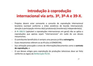 Introdução à coprodução 
internacional via arts. 3º, 3º-A e 39-X. 
- Projetos devem estar consoante o conceito de coprodução internacional 
brasileira (variável conforme a (não) existência de Acordo Internacional): 
atenção à participação mínima da(s) produtora(s) brasileira(s) independente(s); 
- A IN 106/12 (aplicável a coproduções internacionais em geral) não se aplica a 
coproduções que apenas sejam “internacionais” em razão do uso desses 
mecanismos; 
- O contribuinte beneficiário é sempre uma pessoa jurídica estrangeira; 
- Esses mecanismos referem-se ao IR e/ou à CONDECINE; 
- Sua utilização pressupõe o envio de informações/documentos como o contrato 
de coprodução; e 
- O uso desses artigos para coprodução de produções televisivas deve ser feito 
conforme as regras da Deliberação 95/10. 
27 
 