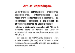 Art. 3º: coprodução. 
Contribuintes estrangeiros (produtores, 
distribuidores, intermediários) que 
receberem rendimentos decorrentes da 
importação, aquisição e exploração de 
obras estrangeiras no Brasil poderão: 
- efetuar o abatimento integral de até 70% do IR 
incidente sobre tal remessa (de 25%) se 
aportarem tal valor para projetos aprovados pela 
ANCINE; e 
- ter isenção da CONDECINE incidente sobre 
aquela remessa (de 11%) se aportarem o valor 
mencionado no parágrafo anterior para projetos 
aprovados pela ANCINE. 
28 
 