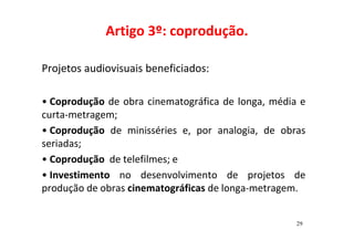 Artigo 3º: coprodução. 
Projetos audiovisuais beneficiados: 
• Coprodução de obra cinematográfica de longa, média e 
curta-metragem; 
• Coprodução de minisséries e, por analogia, de obras 
seriadas; 
• Coprodução de telefilmes; e 
• Investimento no desenvolvimento de projetos de 
produção de obras cinematográficas de longa-metragem. 
29 
 