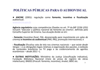POCA PÚBLICA 
POLÍTICAS PÚBLICAS PARA O AUDIOVISUAL 
● ANCINE (2001): regulação como fomento, incentivo e fiscalização 
audiovisual. 
www.ancine.gov.br 
Agência regulatória cujas competências (fixadas no art. 7º da MP 2228-1/01) 
incluem “executar a política nacional de fomento ao cinema”, definida pelo 
Conselho Superior de Cinema. Sua atuação divide-se em: 
- fomento (incentivo fiscal, FSA, desoneração para investimento em salas de 
cinema) e incentivo ao audiovisual (PAR, PAQ, promoção internacional); e 
- fiscalização (fiscaliza cota de tela nos cinemas nacionais – que existe desde 
Vargas – e as obrigações legais relativas à organização dos pacotes, à exibição 
de conteúdos brasileiros na TV paga e ao credenciamento de agentes 
econômicos – desde 2011 –). 
● OUTRAS INSTITUIÇÕES: Ministério da Justiça (classificação indicativa), 
Fundação Biblioteca Nacional (meio de prova de registro de obras 
intelectuais), BNDES (Procult: fomento, incentivo), Anatel, SBDC etc. 
3 
 