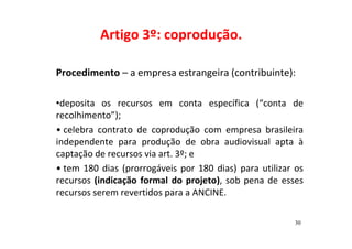 Artigo 3º: coprodução. 
Procedimento – a empresa estrangeira (contribuinte): 
•deposita os recursos em conta específica (“conta de 
recolhimento”); 
• celebra contrato de coprodução com empresa brasileira 
independente para produção de obra audiovisual apta à 
captação de recursos via art. 3º; e 
• tem 180 dias (prorrogáveis por 180 dias) para utilizar os 
recursos (indicação formal do projeto), sob pena de esses 
recursos serem revertidos para a ANCINE. 
30 
 