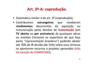 Art. 3º-A: coprodução. 
• Sistemática similar à do art. 3º (coprodução); 
• Contribuintes estrangeiros que receberem 
rendimentos decorrentes da aquisição ou 
remuneração pelos direitos de transmissão (em 
TV aberta ou por assinatura) de quaisquer obras 
ou eventos (inclusive os esportivos de que faça 
parte “representação brasileira”) poderão abater 
até 70% do IR devido (de 15%) sobre essa remessa 
se aportarem recursos a projetos aprovados (não 
há isenção de CONDECINE); 
32 
 