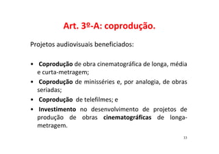 Art. 3º-A: coprodução. 
Projetos audiovisuais beneficiados: 
• Coprodução de obra cinematográfica de longa, média 
e curta-metragem; 
• Coprodução de minisséries e, por analogia, de obras 
seriadas; 
• Coprodução de telefilmes; e 
• Investimento no desenvolvimento de projetos de 
produção de obras cinematográficas de longa-metragem. 
33 
 
