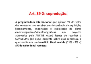Art. 39-X: coprodução. 
A programadora internacional que aplicar 3% do valor 
das remessas que receber em decorrência da aquisição, 
licenciamento, importação e exploração de obras 
cinematográficas/videofonográficas em projetos 
aprovados pela ANCINE estará isenta de recolher a 
CONDECINE (de 11%) incidente sobre essa remessas, o 
que resulta em um benefício fiscal real de (11% - 3% =) 
8% do valor de tal remessa. 
35 
 