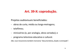 Art. 39-X: coprodução. 
Projetos audiovisuais beneficiados: 
- obras de curta, média ou longa-metragens; 
- telefilmes; 
- minisséries (e, por analogia, obras seriadas); e 
- programa televisivo educativo e cultural. 
Obs: esse mecanismo também menciona “documentários, ficção e animação”. 
36 
 