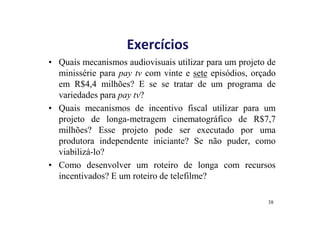 Exercícios 
• Quais mecanismos audiovisuais utilizar para um projeto de 
minissérie para pay tv com vinte e sete episódios, orçado 
em R$4,4 milhões? E se se tratar de um programa de 
variedades para pay tv? 
• Quais mecanismos de incentivo fiscal utilizar para um 
projeto de longa-metragem cinematográfico de R$7,7 
milhões? Esse projeto pode ser executado por uma 
produtora independente iniciante? Se não puder, como 
viabilizá-lo? 
• Como desenvolver um roteiro de longa com recursos 
incentivados? E um roteiro de telefilme? 
38 
 