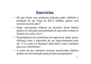 Exercícios 
• De que forma uma produtora iniciante pode viabilizar a 
produção de um longa de R$1,5 milhões apenas com 
recursos incentivados? 
• Quais mecanismos federais de incentivo fiscal federal 
podem ser utilizados para produção de uma obra seriada no 
formato de reality show? 
• Da perspectiva do contribuinte do imposto de renda, qual a 
diferença entre o patrocínio de um longa-metragem pelo 
art. 1º-A e pela Lei Rouanet? Qual deles é mais vantajoso 
para esse contribuinte? 
• A partir de que momento recursos incentivados federais 
podem ser movimentados pela produtora proponente? 
39 
 