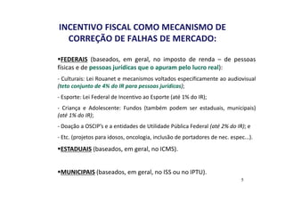 INCENTIVO FISCAL COMO MECANISMO DE 
CORREÇÃO DE FALHAS DE MERCADO: 
FEDERAIS (baseados, em geral, no imposto de renda – de pessoas 
físicas e de pessoas jurídicas que o apuram pelo lucro real): 
- Culturais: Lei Rouanet e mecanismos voltados especificamente ao audiovisual 
(teto conjunto de 4% do IR para pessoas jurídicas); 
- Esporte: Lei Federal de Incentivo ao Esporte (até 1% do IR); 
- Criança e Adolescente: Fundos (também podem ser estaduais, municipais) 
(até 1% do IR); 
- Doação a OSCIP’s e a entidades de Utilidade Pública Federal (até 2% do IR); e 
- Etc. (projetos para idosos, oncologia, inclusão de portadores de nec. espec...). 
ESTADUAIS (baseados, em geral, no ICMS). 
MUNICIPAIS (baseados, em geral, no ISS ou no IPTU). 
5 
 