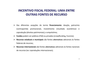INCENTIVO FISCAL FEDERAL: UMA ENTRE 
OUTRAS FONTES DE RECURSO 
 Das diferentes acepções do termo financiamento: doação, patrocínio 
(contrapartida promocional), investimento (resultado econômico) e 
coprodução (direitos patrimoniais); e empréstimo; 
 Fundos podem ser públicos (FSA) ou privados (crowdfunding, Funcine); 
 Recursos estaduais e municipais são fontes alternativas adicionais às fontes 
federais de recursos; 
 Recursos internacionais são fontes alternativas adicionais às fontes nacionais 
de recursos (ex: coproduções internacionais); 
7 
 