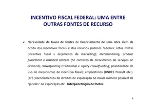 INCENTIVO FISCAL FEDERAL: UMA ENTRE 
OUTRAS FONTES DE RECURSO 
 Necessidade de busca de fontes de financiamento de uma obra além da 
órbita dos incentivos fiscais e dos recursos públicos federais: cotas mistas 
(incentivo fiscal + orçamento de marketing); merchandising, product 
placement e branded content (no contexto de crescimento de serviços on 
demand); crowdfunding (tradicional e equity crowdfunding; possibilidade de 
uso de mecanismos de incentivo fiscal); empréstimos (BNDES Procult etc.); 
(pré-)licenciamentos de direitos de exploração no maior número possível de 
“janelas” de exploração etc.: Interpenetração de fontes. 
8 
 