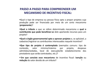 PASSO A PASSO PARA COMPREENDER UM 
MECANISMO DE INCENTIVO FISCAL: 
Qual o tipo de empresa ou pessoa física apta a propor projetos cuja 
produção pode ser financiada por meio de um certo mecanismo 
(proponente)? 
Qual o tributo a que se refere determinado mecanismo e qual o 
contribuinte que pode beneficiar-se dele aportando recursos para um 
projeto? 
Qual o órgão governamental apto a aprovar projetos e, se aplicável, a 
cadastrar/registrar os contribuintes interessados naquele incentivo? 
Que tipo de projeto é contemplado (exemplos comuns: tipo de 
conteúdo, valor mínimo/máximo por projeto, despesas 
admitidas/vedadas, local de execução/de estabelecimento dos 
prestadores que serão contratados, etc.)? 
 Em que consiste esse mecanismo de incentivo fiscal: isenção ou 
redução do valor devido de um tributo? 
9 
 