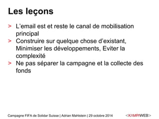 Les leçons 
> L’email est et reste le canal de mobilisation 
principal 
> Construire sur quelque chose d’existant, 
Minimiser les développements, Eviter la 
complexité 
> Ne pas séparer la campagne et la collecte des 
fonds 
Campagne FIFA de Solidar Suisse | Adrian Mahlstein | 29 octobre 2014 
 