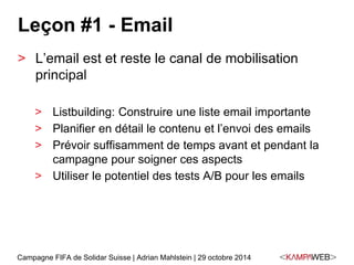 Leçon #1 - Email 
> L’email est et reste le canal de mobilisation 
principal 
> Listbuilding: Construire une liste email importante 
> Planifier en détail le contenu et l’envoi des emails 
> Prévoir suffisamment de temps avant et pendant la 
campagne pour soigner ces aspects 
> Utiliser le potentiel des tests A/B pour les emails 
Campagne FIFA de Solidar Suisse | Adrian Mahlstein | 29 octobre 2014 
 