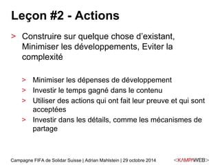 Leçon #2 - Actions 
> Construire sur quelque chose d’existant, 
Minimiser les développements, Eviter la 
complexité 
> Minimiser les dépenses de développement 
> Investir le temps gagné dans le contenu 
> Utiliser des actions qui ont fait leur preuve et qui sont 
acceptées 
> Investir dans les détails, comme les mécanismes de 
partage 
Campagne FIFA de Solidar Suisse | Adrian Mahlstein | 29 octobre 2014 
 