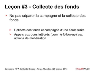Leçon #3 - Collecte des fonds 
> Ne pas séparer la campagne et la collecte des 
fonds 
> Collecte des fonds et campagne d’une seule traite 
> Appels aux dons intégrés (comme follow-up) aux 
actions de mobilisation 
Campagne FIFA de Solidar Suisse | Adrian Mahlstein | 29 octobre 2014 
 