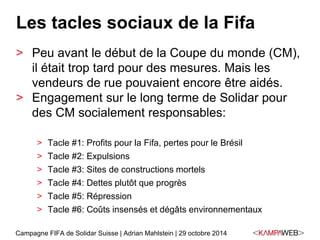 Les tacles sociaux de la Fifa 
> Peu avant le début de la Coupe du monde (CM), 
il était trop tard pour des mesures. Mais les 
vendeurs de rue pouvaient encore être aidés. 
> Engagement sur le long terme de Solidar pour 
des CM socialement responsables: 
> Tacle #1: Profits pour la Fifa, pertes pour le Brésil 
> Tacle #2: Expulsions 
> Tacle #3: Sites de constructions mortels 
> Tacle #4: Dettes plutôt que progrès 
> Tacle #5: Répression 
> Tacle #6: Coûts insensés et dégâts environnementaux 
Campagne FIFA de Solidar Suisse | Adrian Mahlstein | 29 octobre 2014 
 