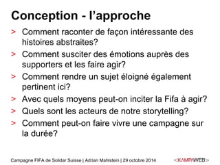 Conception - l’approche 
> Comment raconter de façon intéressante des 
histoires abstraites? 
> Comment susciter des émotions auprès des 
supporters et les faire agir? 
> Comment rendre un sujet éloigné également 
pertinent ici? 
> Avec quels moyens peut-on inciter la Fifa à agir? 
> Quels sont les acteurs de notre storytelling? 
> Comment peut-on faire vivre une campagne sur 
la durée? 
Campagne FIFA de Solidar Suisse | Adrian Mahlstein | 29 octobre 2014 
 