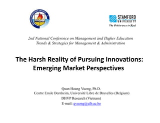 2nd National Conference on Management and Higher Education 
Trends & Strategies for Management & Administration 
The Harsh Reality of Pursuing Innovations: 
Emerging Market Perspectives 
Quan Hoang Vuong, Ph.D. 
Centre Emile Bernheim, Université Libre de Bruxelles (Belgium) 
DHVP Research (Vietnam) 
E-mail: qvuong@ulb.ac.be 
 
