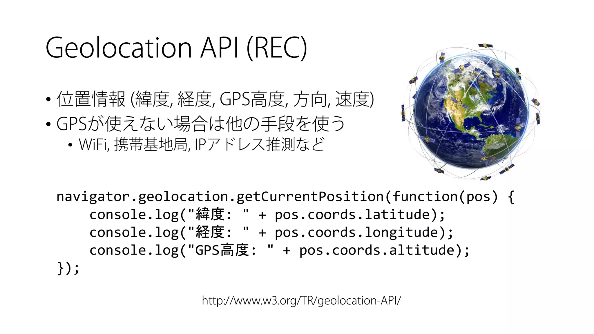 • 
• 
• 
navigator.geolocation.getCurrentPosition(function(pos) { 
console.log("緯度: " + pos.coords.latitude); 
console.log("経度: " + pos.coords.longitude); 
console.log("GPS高度: " + pos.coords.altitude); 
});  