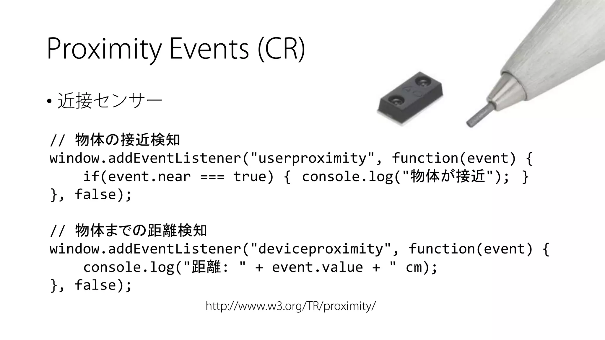 • 
// 物体の接近検知 
window.addEventListener("userproximity", function(event) { 
if(event.near=== true) {console.log("物体が接近");} 
}, false); 
// 物体までの距離検知 
window.addEventListener("deviceproximity", function(event) { 
console.log("距離: " + event.value+ " cm); 
}, false);  