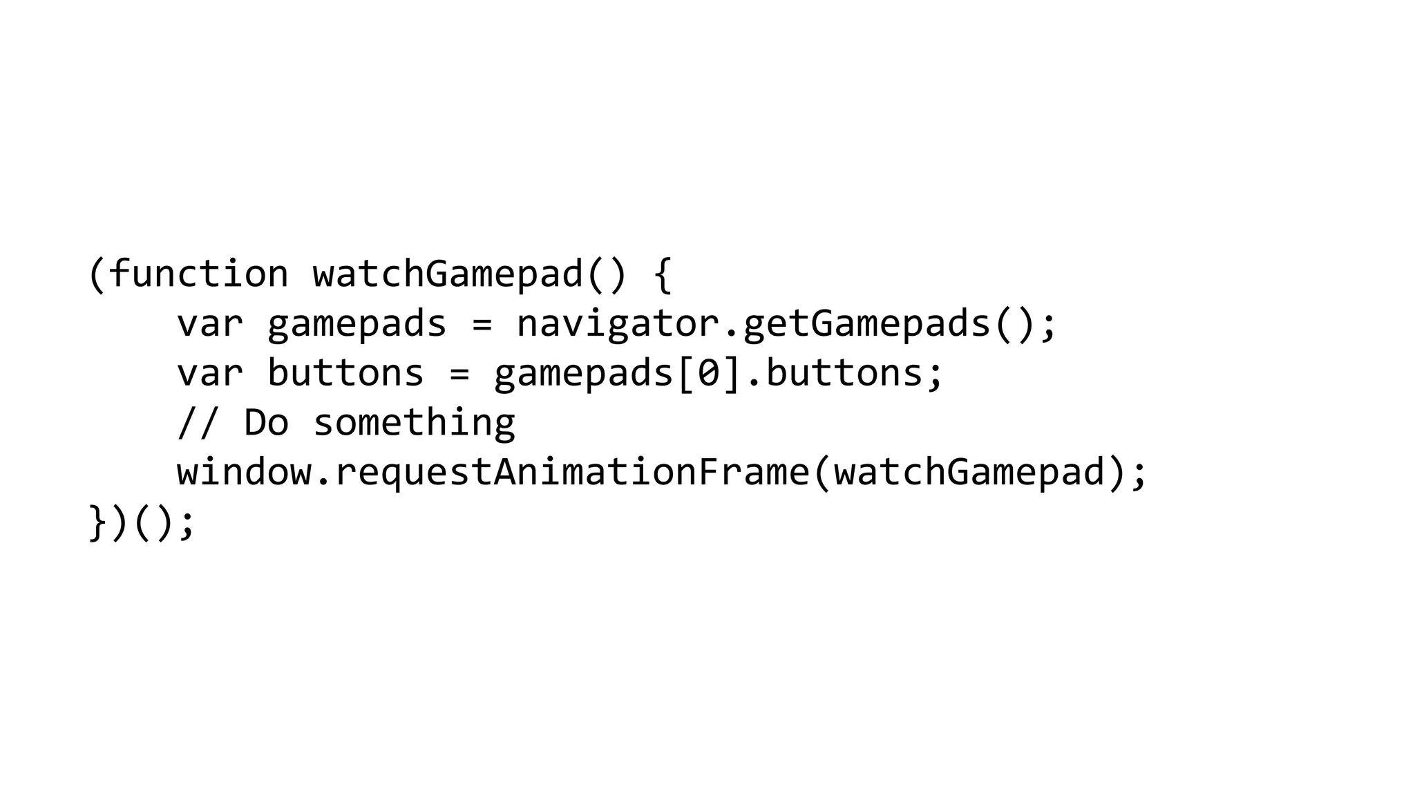 (function watchGamepad() { 
vargamepads = navigator.getGamepads(); 
varbuttons = gamepads[0].buttons; 
// Do something 
window.requestAnimationFrame(watchGamepad); 
})();  
