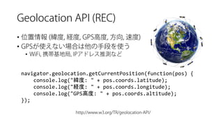 • 
• 
• 
navigator.geolocation.getCurrentPosition(function(pos) { 
console.log("緯度: " + pos.coords.latitude); 
console.log("経度: " + pos.coords.longitude); 
console.log("GPS高度: " + pos.coords.altitude); 
});  