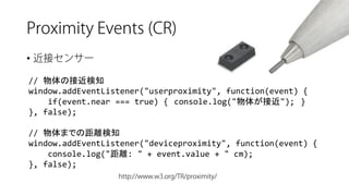 • 
// 物体の接近検知 
window.addEventListener("userproximity", function(event) { 
if(event.near=== true) {console.log("物体が接近");} 
}, false); 
// 物体までの距離検知 
window.addEventListener("deviceproximity", function(event) { 
console.log("距離: " + event.value+ " cm); 
}, false);  
