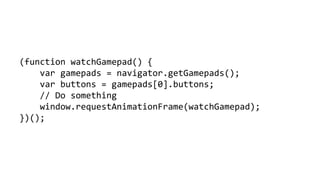 (function watchGamepad() { 
vargamepads = navigator.getGamepads(); 
varbuttons = gamepads[0].buttons; 
// Do something 
window.requestAnimationFrame(watchGamepad); 
})();  