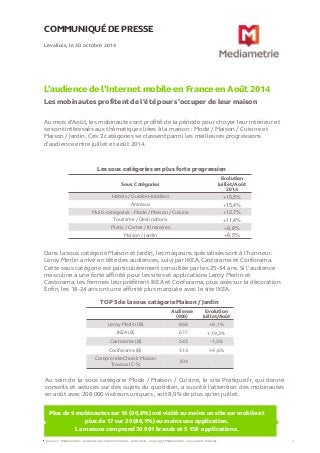 COMMUNIQUÉ DE PRESSE 
L’audience de l’Internet mobile en France en Août 2014 
Les mobinautes profitent de l’été pour s’occuper de leur maison 
Levallois, le 30 octobre 2014 
Sources : Médiamétrie – Audience de l’Internet mobile – Août 2014 - Copyright Médiamétrie – Tous droits réservés 1 
Plus de 9 mobinautes sur 10 (90,8%) ont visité au moins un site sur mobile et plus de 17 sur 20 (86,1%) au moins une application. La mesure comprend 20 061 brands et 5 158 applications. 
Au mois d’Août, les mobinautes ont profité de la période pour choyer leur intérieur et se sont intéressés aux thématiques liées à la maison : Mode / Maison / Cuisine et Maison / Jardin. Ces 2 catégories se classent parmi les meilleures progressions d’audience entre juillet et août 2014. 
Les sous catégories en plus forte progression 
Sous Catégories 
Evolution Juillet/Août 2014 
Hotels / Guides Hoteliers 
+15,5% 
Animaux 
+15,4% 
Multi-categories - Mode / Maison / Cuisine 
+12,7% 
Tourisme / Destinations 
+11,4% 
Plans / Cartes / Itineraires 
+9,8% 
Maison / Jardin 
+8,5% 
Dans la sous catégorie Maison et Jardin, les magasins spécialisés sont à l’honneur. Leroy Merlin arrive en tête des audiences, suivi par IKEA, Castorama et Conforama. Cette sous catégorie est particulièrement consultée par les 25-34 ans. Si l’audience masculine a une forte affinité pour les sites et applications Leroy Merlin et Castorama, les femmes leur préfèrent IKEA et Conforama, plus axés sur la décoration. Enfin, les 18-24 ans ont une affinité plus marquée avec le site IKEA. 
TOP 5 de la sous catégorie Maison / Jardin 
Audience (000) 
Evolution Juillet/Août 
Leroy Merlin (B) 
868 
+8,1% 
IKEA (B) 
677 
+19,2% 
Castorama (B) 
543 
-1,5% 
Conforama (B) 
514 
+9,6% 
ComprendreChoisir Maison Travaux (C-S) 
304 
- 
Au sein de la sous catégorie Mode / Maison / Cuisine, le site Pratique.fr, qui donne conseils et astuces sur des sujets du quotidien, a suscité l’attention des mobinautes en août avec 208 000 visiteurs uniques , soit 8,9% de plus qu’en juillet. 
 